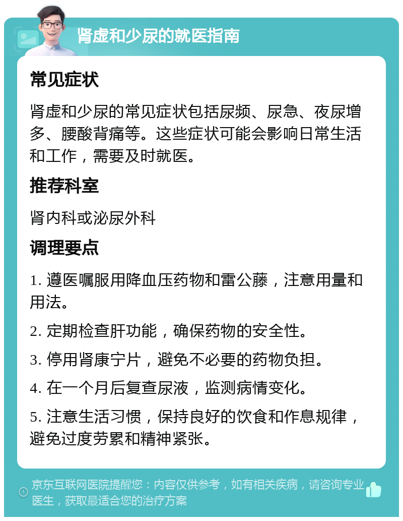 肾虚和少尿的就医指南 常见症状 肾虚和少尿的常见症状包括尿频、尿急、夜尿增多、腰酸背痛等。这些症状可能会影响日常生活和工作，需要及时就医。 推荐科室 肾内科或泌尿外科 调理要点 1. 遵医嘱服用降血压药物和雷公藤，注意用量和用法。 2. 定期检查肝功能，确保药物的安全性。 3. 停用肾康宁片，避免不必要的药物负担。 4. 在一个月后复查尿液，监测病情变化。 5. 注意生活习惯，保持良好的饮食和作息规律，避免过度劳累和精神紧张。