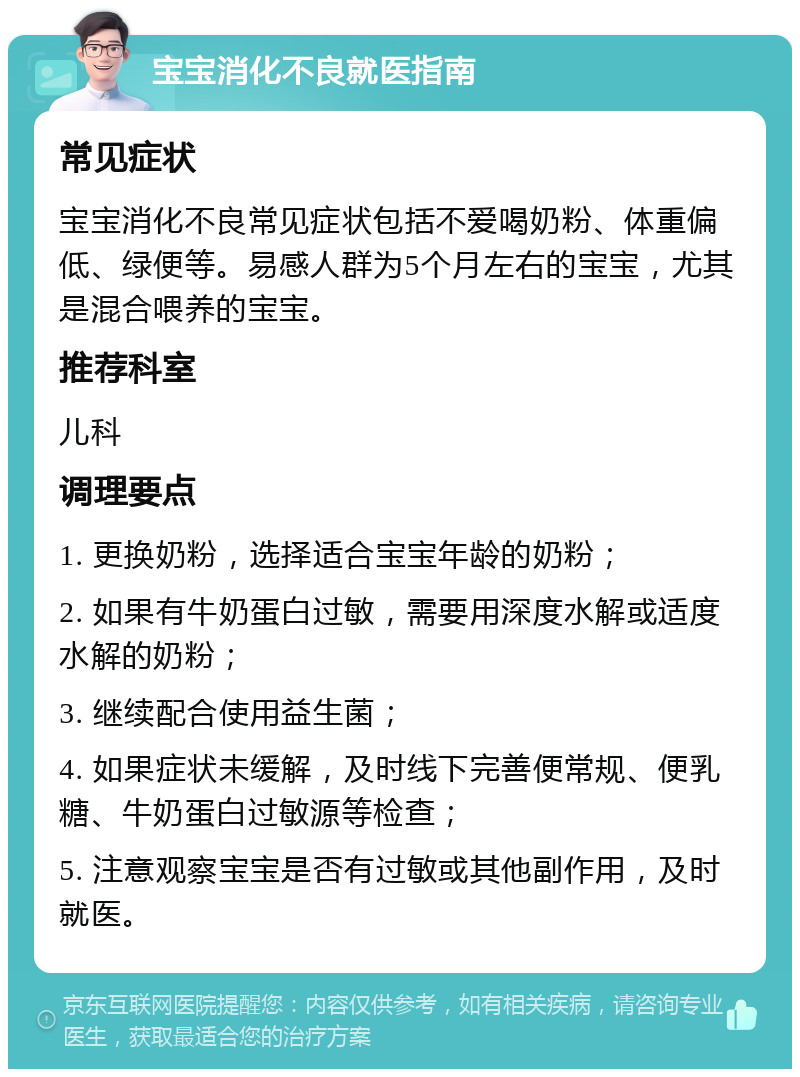 宝宝消化不良就医指南 常见症状 宝宝消化不良常见症状包括不爱喝奶粉、体重偏低、绿便等。易感人群为5个月左右的宝宝，尤其是混合喂养的宝宝。 推荐科室 儿科 调理要点 1. 更换奶粉，选择适合宝宝年龄的奶粉； 2. 如果有牛奶蛋白过敏，需要用深度水解或适度水解的奶粉； 3. 继续配合使用益生菌； 4. 如果症状未缓解，及时线下完善便常规、便乳糖、牛奶蛋白过敏源等检查； 5. 注意观察宝宝是否有过敏或其他副作用，及时就医。