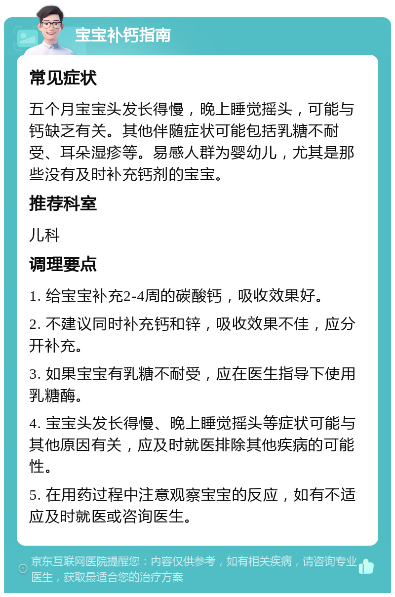 宝宝补钙指南 常见症状 五个月宝宝头发长得慢，晚上睡觉摇头，可能与钙缺乏有关。其他伴随症状可能包括乳糖不耐受、耳朵湿疹等。易感人群为婴幼儿，尤其是那些没有及时补充钙剂的宝宝。 推荐科室 儿科 调理要点 1. 给宝宝补充2-4周的碳酸钙，吸收效果好。 2. 不建议同时补充钙和锌，吸收效果不佳，应分开补充。 3. 如果宝宝有乳糖不耐受，应在医生指导下使用乳糖酶。 4. 宝宝头发长得慢、晚上睡觉摇头等症状可能与其他原因有关，应及时就医排除其他疾病的可能性。 5. 在用药过程中注意观察宝宝的反应，如有不适应及时就医或咨询医生。