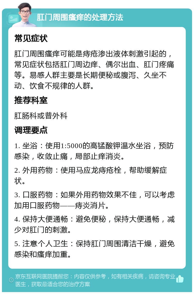 肛门周围瘙痒的处理方法 常见症状 肛门周围瘙痒可能是痔疮渗出液体刺激引起的，常见症状包括肛门周边痒、偶尔出血、肛门疼痛等。易感人群主要是长期便秘或腹泻、久坐不动、饮食不规律的人群。 推荐科室 肛肠科或普外科 调理要点 1. 坐浴：使用1:5000的高锰酸钾温水坐浴，预防感染，收敛止痛，局部止痒消炎。 2. 外用药物：使用马应龙痔疮栓，帮助缓解症状。 3. 口服药物：如果外用药物效果不佳，可以考虑加用口服药物——痔炎消片。 4. 保持大便通畅：避免便秘，保持大便通畅，减少对肛门的刺激。 5. 注意个人卫生：保持肛门周围清洁干燥，避免感染和瘙痒加重。