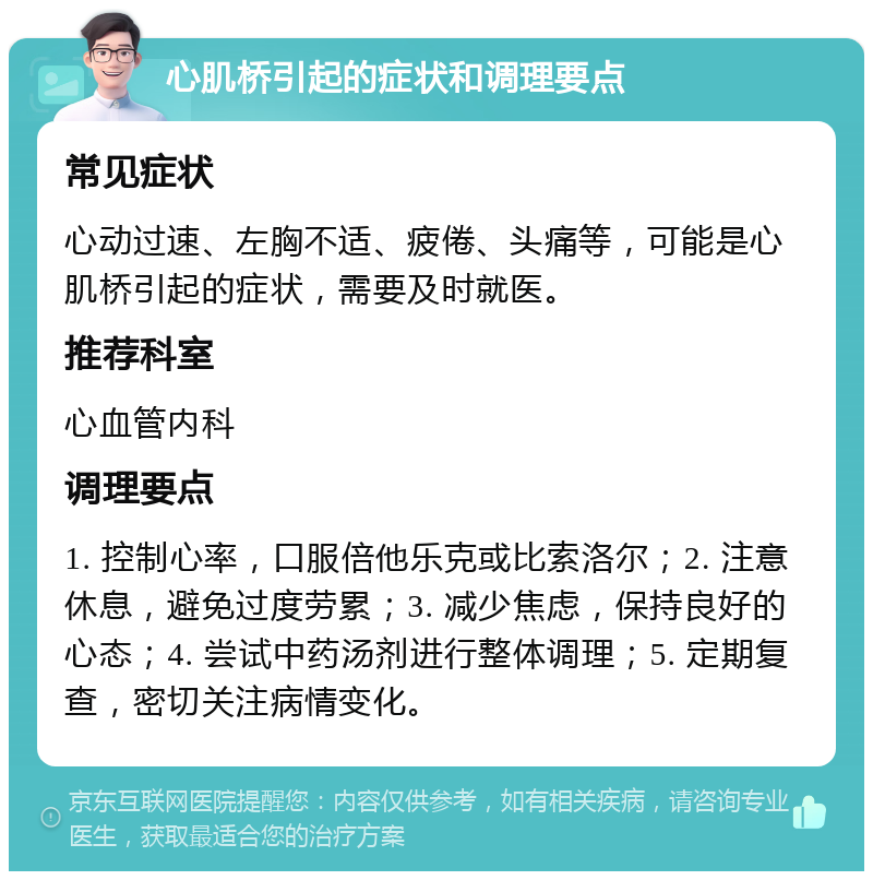 心肌桥引起的症状和调理要点 常见症状 心动过速、左胸不适、疲倦、头痛等，可能是心肌桥引起的症状，需要及时就医。 推荐科室 心血管内科 调理要点 1. 控制心率，口服倍他乐克或比索洛尔；2. 注意休息，避免过度劳累；3. 减少焦虑，保持良好的心态；4. 尝试中药汤剂进行整体调理；5. 定期复查，密切关注病情变化。