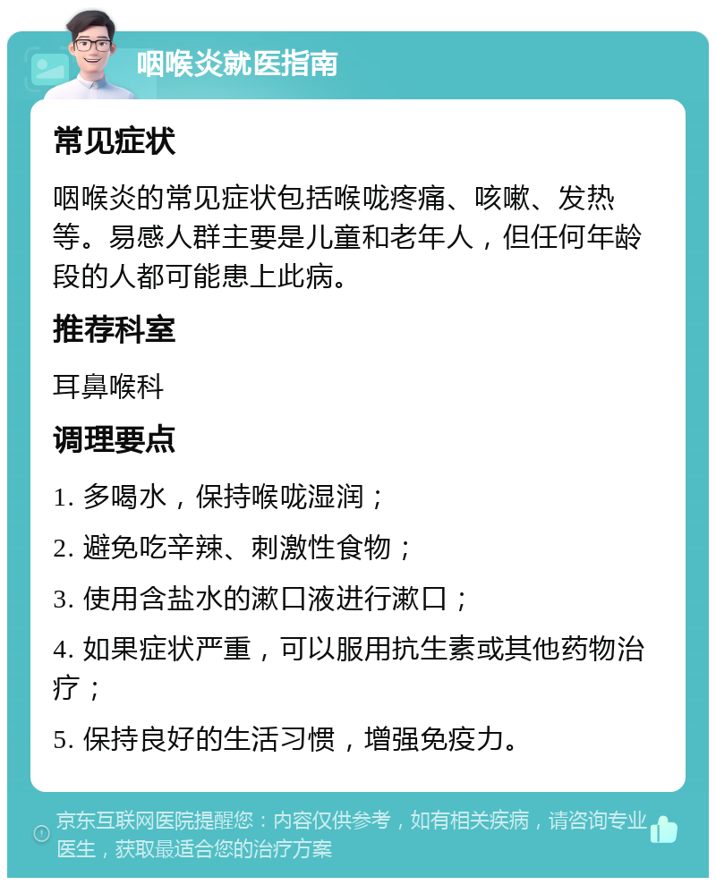 咽喉炎就医指南 常见症状 咽喉炎的常见症状包括喉咙疼痛、咳嗽、发热等。易感人群主要是儿童和老年人，但任何年龄段的人都可能患上此病。 推荐科室 耳鼻喉科 调理要点 1. 多喝水，保持喉咙湿润； 2. 避免吃辛辣、刺激性食物； 3. 使用含盐水的漱口液进行漱口； 4. 如果症状严重，可以服用抗生素或其他药物治疗； 5. 保持良好的生活习惯，增强免疫力。