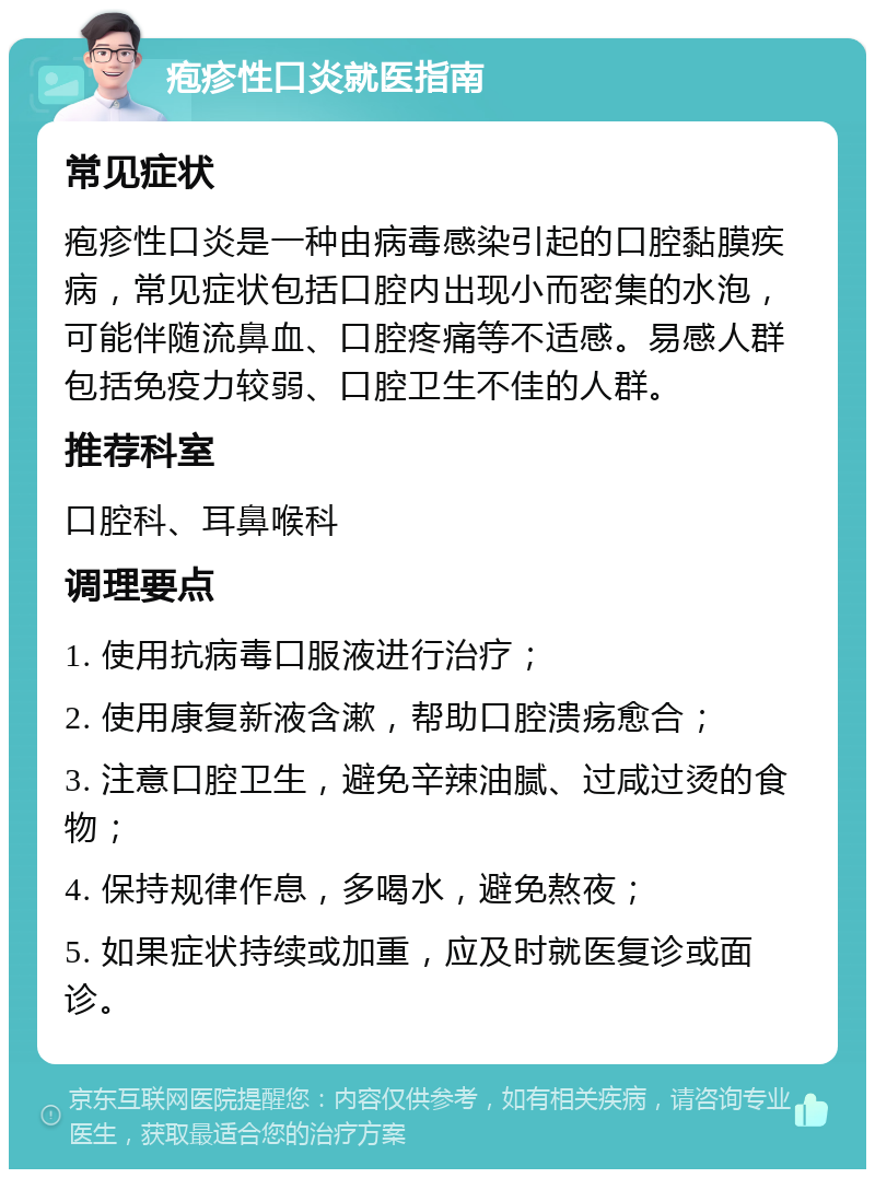 疱疹性口炎就医指南 常见症状 疱疹性口炎是一种由病毒感染引起的口腔黏膜疾病，常见症状包括口腔内出现小而密集的水泡，可能伴随流鼻血、口腔疼痛等不适感。易感人群包括免疫力较弱、口腔卫生不佳的人群。 推荐科室 口腔科、耳鼻喉科 调理要点 1. 使用抗病毒口服液进行治疗； 2. 使用康复新液含漱，帮助口腔溃疡愈合； 3. 注意口腔卫生，避免辛辣油腻、过咸过烫的食物； 4. 保持规律作息，多喝水，避免熬夜； 5. 如果症状持续或加重，应及时就医复诊或面诊。