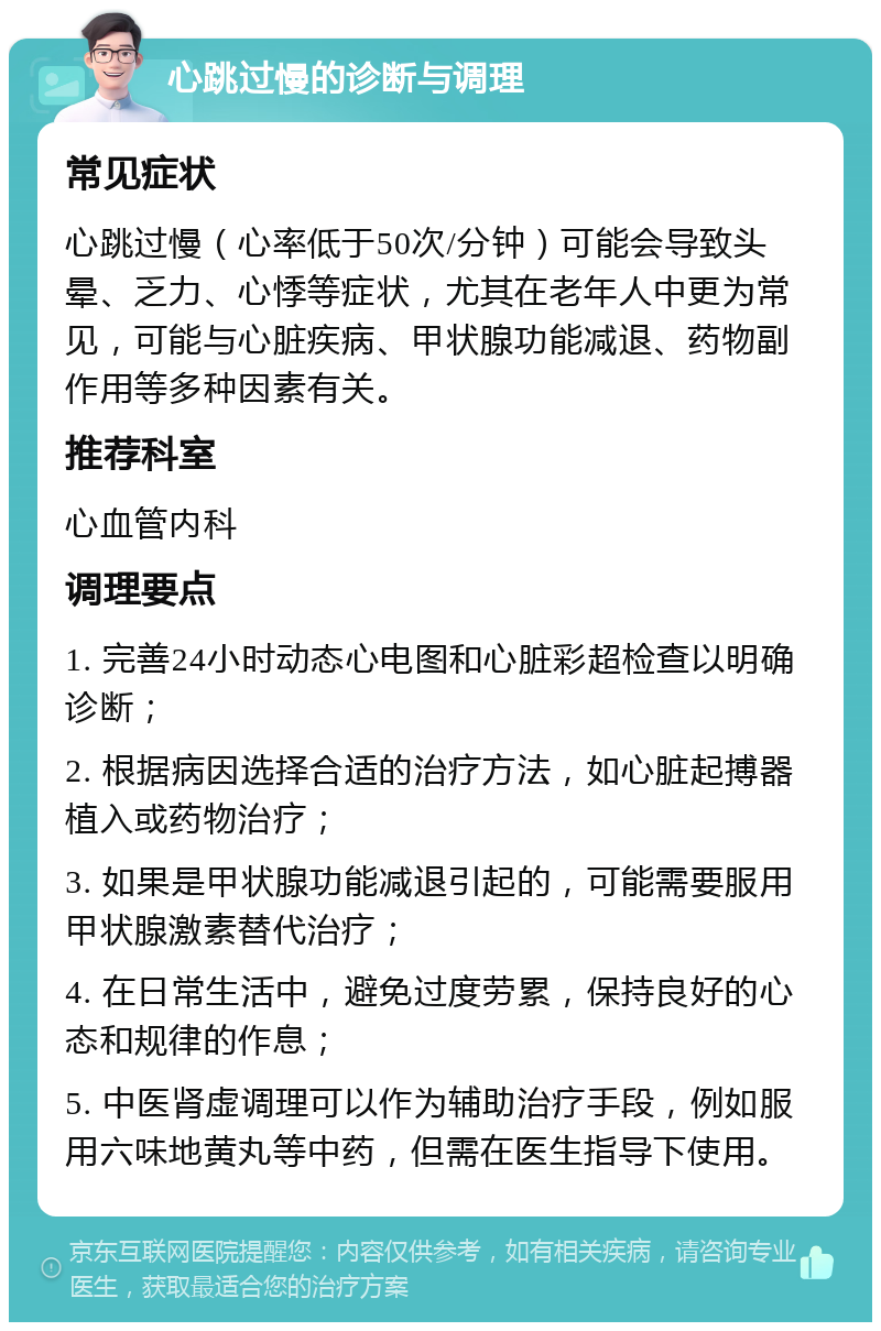 心跳过慢的诊断与调理 常见症状 心跳过慢（心率低于50次/分钟）可能会导致头晕、乏力、心悸等症状，尤其在老年人中更为常见，可能与心脏疾病、甲状腺功能减退、药物副作用等多种因素有关。 推荐科室 心血管内科 调理要点 1. 完善24小时动态心电图和心脏彩超检查以明确诊断； 2. 根据病因选择合适的治疗方法，如心脏起搏器植入或药物治疗； 3. 如果是甲状腺功能减退引起的，可能需要服用甲状腺激素替代治疗； 4. 在日常生活中，避免过度劳累，保持良好的心态和规律的作息； 5. 中医肾虚调理可以作为辅助治疗手段，例如服用六味地黄丸等中药，但需在医生指导下使用。