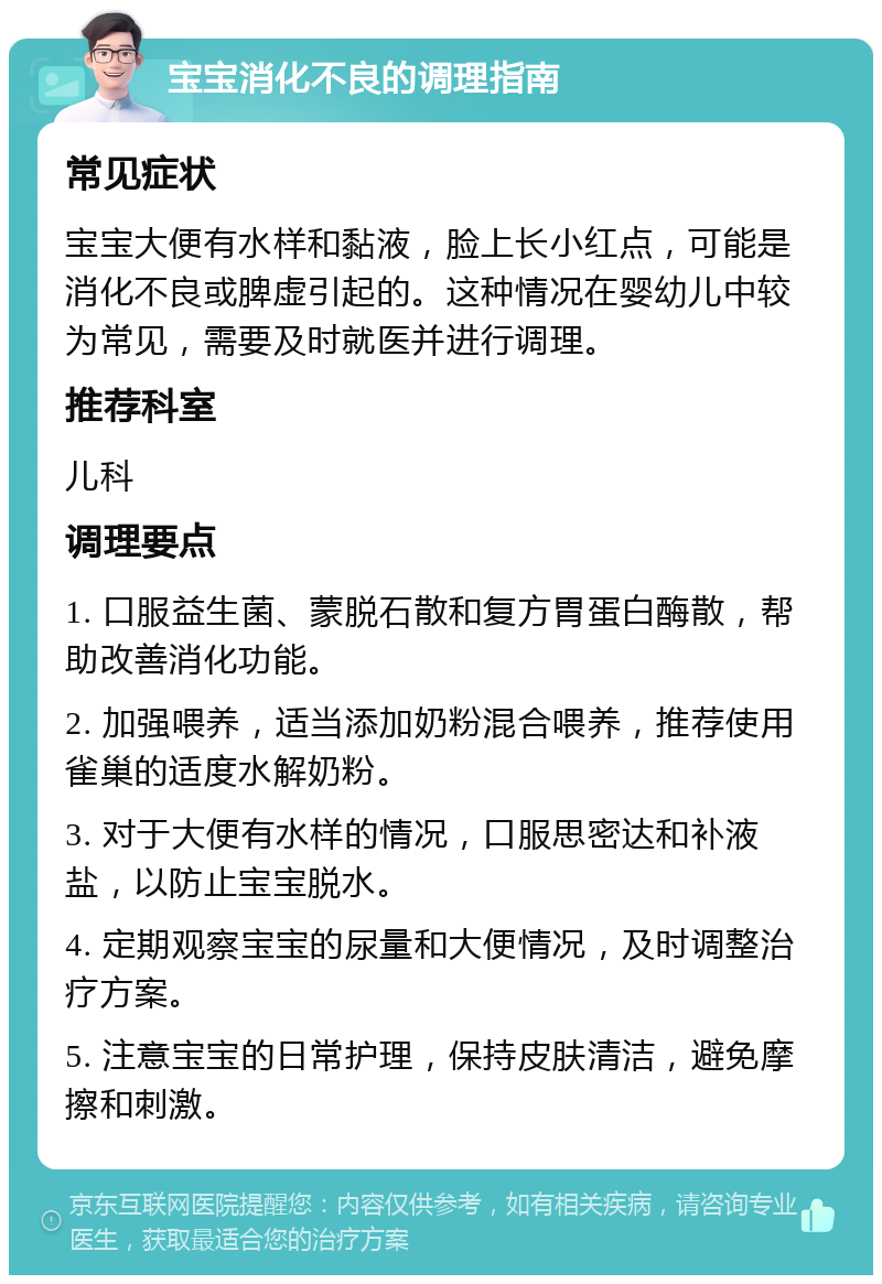 宝宝消化不良的调理指南 常见症状 宝宝大便有水样和黏液，脸上长小红点，可能是消化不良或脾虚引起的。这种情况在婴幼儿中较为常见，需要及时就医并进行调理。 推荐科室 儿科 调理要点 1. 口服益生菌、蒙脱石散和复方胃蛋白酶散，帮助改善消化功能。 2. 加强喂养，适当添加奶粉混合喂养，推荐使用雀巢的适度水解奶粉。 3. 对于大便有水样的情况，口服思密达和补液盐，以防止宝宝脱水。 4. 定期观察宝宝的尿量和大便情况，及时调整治疗方案。 5. 注意宝宝的日常护理，保持皮肤清洁，避免摩擦和刺激。