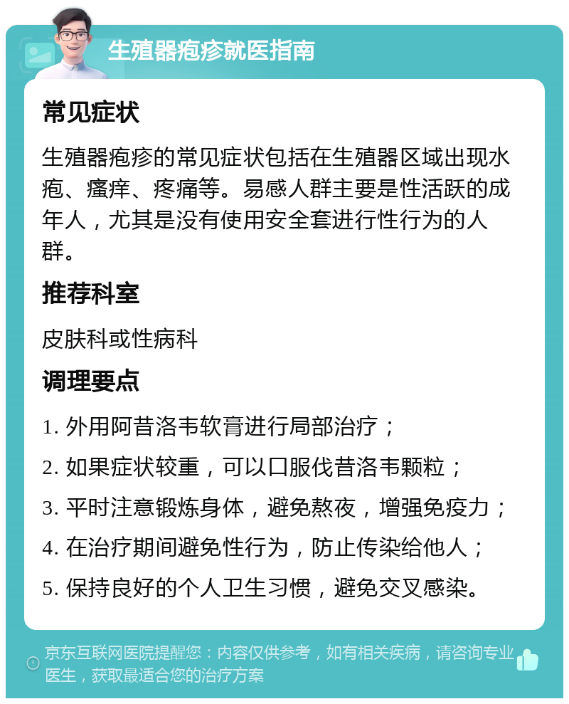 生殖器疱疹就医指南 常见症状 生殖器疱疹的常见症状包括在生殖器区域出现水疱、瘙痒、疼痛等。易感人群主要是性活跃的成年人，尤其是没有使用安全套进行性行为的人群。 推荐科室 皮肤科或性病科 调理要点 1. 外用阿昔洛韦软膏进行局部治疗； 2. 如果症状较重，可以口服伐昔洛韦颗粒； 3. 平时注意锻炼身体，避免熬夜，增强免疫力； 4. 在治疗期间避免性行为，防止传染给他人； 5. 保持良好的个人卫生习惯，避免交叉感染。