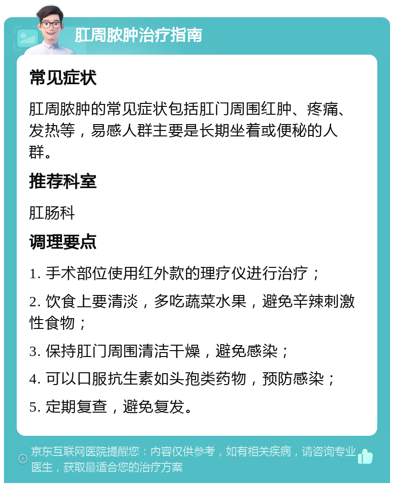 肛周脓肿治疗指南 常见症状 肛周脓肿的常见症状包括肛门周围红肿、疼痛、发热等，易感人群主要是长期坐着或便秘的人群。 推荐科室 肛肠科 调理要点 1. 手术部位使用红外款的理疗仪进行治疗； 2. 饮食上要清淡，多吃蔬菜水果，避免辛辣刺激性食物； 3. 保持肛门周围清洁干燥，避免感染； 4. 可以口服抗生素如头孢类药物，预防感染； 5. 定期复查，避免复发。