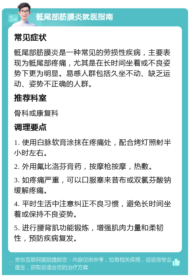 骶尾部筋膜炎就医指南 常见症状 骶尾部筋膜炎是一种常见的劳损性疾病，主要表现为骶尾部疼痛，尤其是在长时间坐着或不良姿势下更为明显。易感人群包括久坐不动、缺乏运动、姿势不正确的人群。 推荐科室 骨科或康复科 调理要点 1. 使用白脉软膏涂抹在疼痛处，配合烤灯照射半小时左右。 2. 外用氟比洛芬膏药，按摩枪按摩，热敷。 3. 如疼痛严重，可以口服塞来昔布或双氯芬酸钠缓解疼痛。 4. 平时生活中注意纠正不良习惯，避免长时间坐着或保持不良姿势。 5. 进行腰背肌功能锻炼，增强肌肉力量和柔韧性，预防疾病复发。