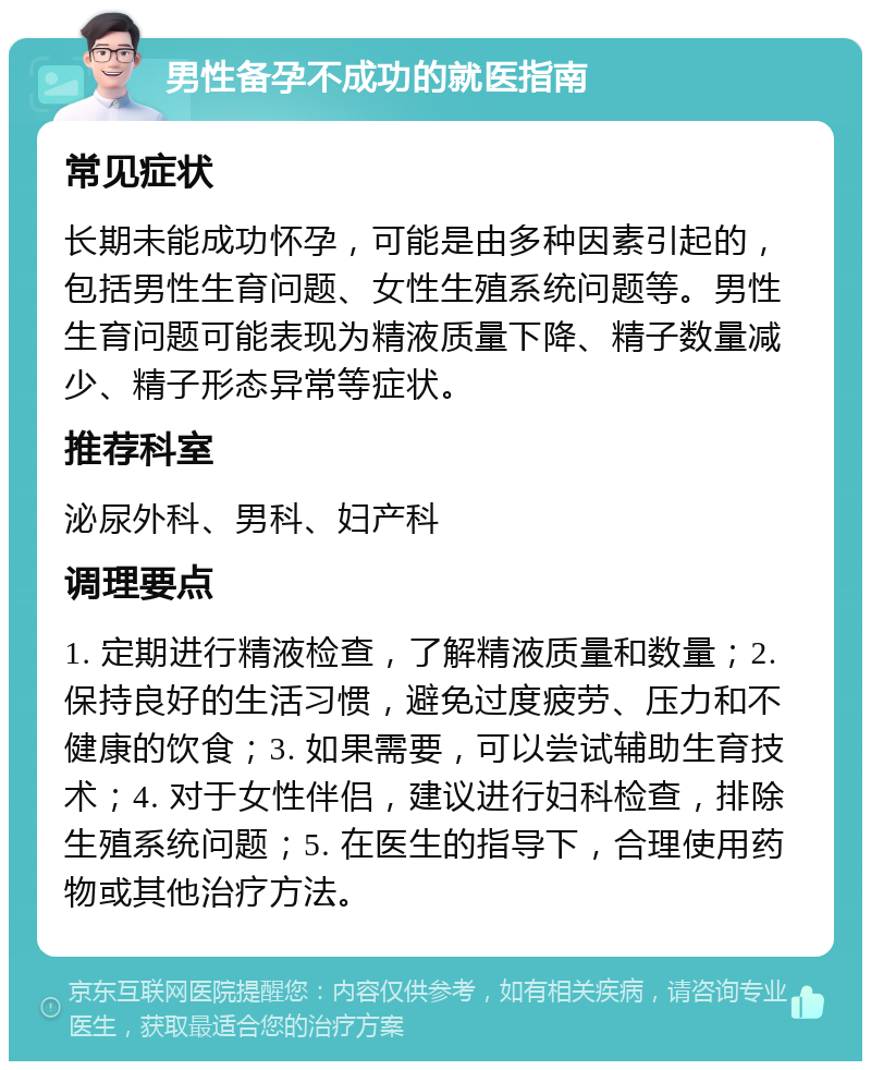 男性备孕不成功的就医指南 常见症状 长期未能成功怀孕，可能是由多种因素引起的，包括男性生育问题、女性生殖系统问题等。男性生育问题可能表现为精液质量下降、精子数量减少、精子形态异常等症状。 推荐科室 泌尿外科、男科、妇产科 调理要点 1. 定期进行精液检查，了解精液质量和数量；2. 保持良好的生活习惯，避免过度疲劳、压力和不健康的饮食；3. 如果需要，可以尝试辅助生育技术；4. 对于女性伴侣，建议进行妇科检查，排除生殖系统问题；5. 在医生的指导下，合理使用药物或其他治疗方法。