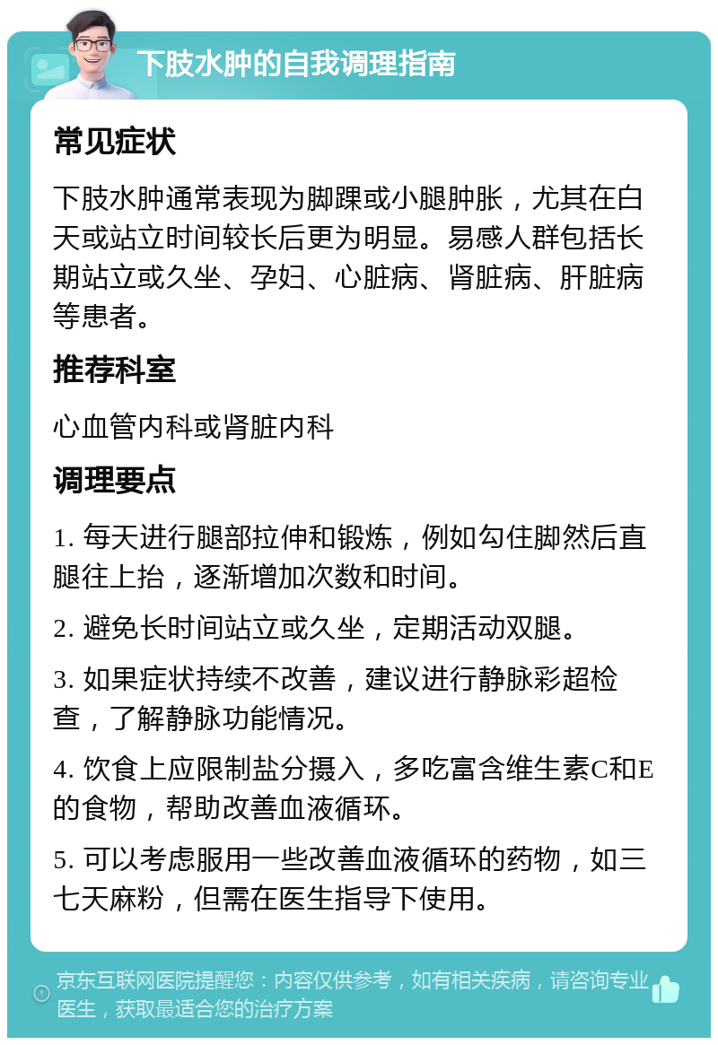 下肢水肿的自我调理指南 常见症状 下肢水肿通常表现为脚踝或小腿肿胀，尤其在白天或站立时间较长后更为明显。易感人群包括长期站立或久坐、孕妇、心脏病、肾脏病、肝脏病等患者。 推荐科室 心血管内科或肾脏内科 调理要点 1. 每天进行腿部拉伸和锻炼，例如勾住脚然后直腿往上抬，逐渐增加次数和时间。 2. 避免长时间站立或久坐，定期活动双腿。 3. 如果症状持续不改善，建议进行静脉彩超检查，了解静脉功能情况。 4. 饮食上应限制盐分摄入，多吃富含维生素C和E的食物，帮助改善血液循环。 5. 可以考虑服用一些改善血液循环的药物，如三七天麻粉，但需在医生指导下使用。