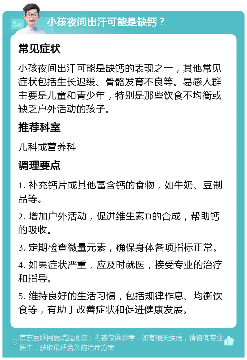 小孩夜间出汗可能是缺钙？ 常见症状 小孩夜间出汗可能是缺钙的表现之一，其他常见症状包括生长迟缓、骨骼发育不良等。易感人群主要是儿童和青少年，特别是那些饮食不均衡或缺乏户外活动的孩子。 推荐科室 儿科或营养科 调理要点 1. 补充钙片或其他富含钙的食物，如牛奶、豆制品等。 2. 增加户外活动，促进维生素D的合成，帮助钙的吸收。 3. 定期检查微量元素，确保身体各项指标正常。 4. 如果症状严重，应及时就医，接受专业的治疗和指导。 5. 维持良好的生活习惯，包括规律作息、均衡饮食等，有助于改善症状和促进健康发展。