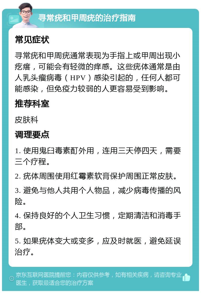 寻常疣和甲周疣的治疗指南 常见症状 寻常疣和甲周疣通常表现为手指上或甲周出现小疙瘩，可能会有轻微的痒感。这些疣体通常是由人乳头瘤病毒（HPV）感染引起的，任何人都可能感染，但免疫力较弱的人更容易受到影响。 推荐科室 皮肤科 调理要点 1. 使用鬼臼毒素酊外用，连用三天停四天，需要三个疗程。 2. 疣体周围使用红霉素软膏保护周围正常皮肤。 3. 避免与他人共用个人物品，减少病毒传播的风险。 4. 保持良好的个人卫生习惯，定期清洁和消毒手部。 5. 如果疣体变大或变多，应及时就医，避免延误治疗。