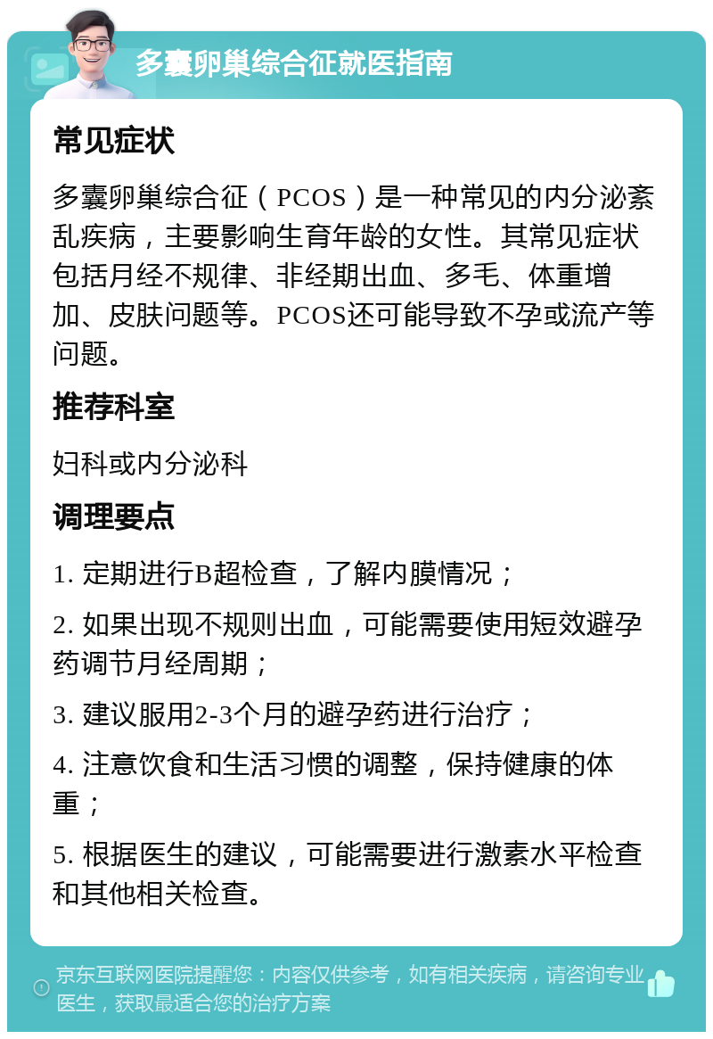 多囊卵巢综合征就医指南 常见症状 多囊卵巢综合征（PCOS）是一种常见的内分泌紊乱疾病，主要影响生育年龄的女性。其常见症状包括月经不规律、非经期出血、多毛、体重增加、皮肤问题等。PCOS还可能导致不孕或流产等问题。 推荐科室 妇科或内分泌科 调理要点 1. 定期进行B超检查，了解内膜情况； 2. 如果出现不规则出血，可能需要使用短效避孕药调节月经周期； 3. 建议服用2-3个月的避孕药进行治疗； 4. 注意饮食和生活习惯的调整，保持健康的体重； 5. 根据医生的建议，可能需要进行激素水平检查和其他相关检查。