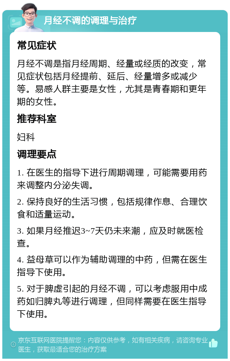 月经不调的调理与治疗 常见症状 月经不调是指月经周期、经量或经质的改变，常见症状包括月经提前、延后、经量增多或减少等。易感人群主要是女性，尤其是青春期和更年期的女性。 推荐科室 妇科 调理要点 1. 在医生的指导下进行周期调理，可能需要用药来调整内分泌失调。 2. 保持良好的生活习惯，包括规律作息、合理饮食和适量运动。 3. 如果月经推迟3~7天仍未来潮，应及时就医检查。 4. 益母草可以作为辅助调理的中药，但需在医生指导下使用。 5. 对于脾虚引起的月经不调，可以考虑服用中成药如归脾丸等进行调理，但同样需要在医生指导下使用。