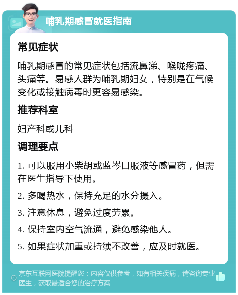 哺乳期感冒就医指南 常见症状 哺乳期感冒的常见症状包括流鼻涕、喉咙疼痛、头痛等。易感人群为哺乳期妇女，特别是在气候变化或接触病毒时更容易感染。 推荐科室 妇产科或儿科 调理要点 1. 可以服用小柴胡或蓝岑口服液等感冒药，但需在医生指导下使用。 2. 多喝热水，保持充足的水分摄入。 3. 注意休息，避免过度劳累。 4. 保持室内空气流通，避免感染他人。 5. 如果症状加重或持续不改善，应及时就医。