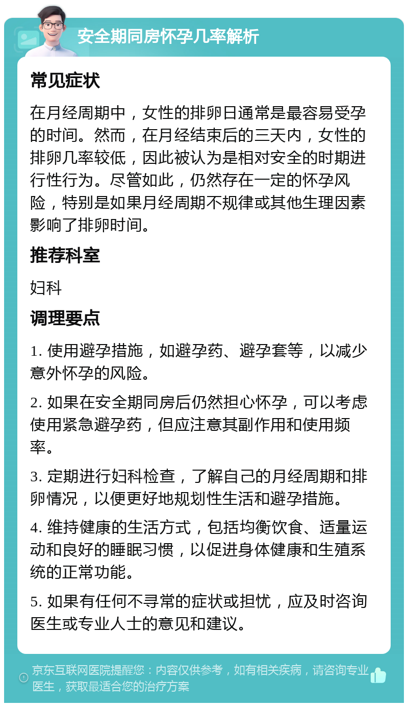 安全期同房怀孕几率解析 常见症状 在月经周期中，女性的排卵日通常是最容易受孕的时间。然而，在月经结束后的三天内，女性的排卵几率较低，因此被认为是相对安全的时期进行性行为。尽管如此，仍然存在一定的怀孕风险，特别是如果月经周期不规律或其他生理因素影响了排卵时间。 推荐科室 妇科 调理要点 1. 使用避孕措施，如避孕药、避孕套等，以减少意外怀孕的风险。 2. 如果在安全期同房后仍然担心怀孕，可以考虑使用紧急避孕药，但应注意其副作用和使用频率。 3. 定期进行妇科检查，了解自己的月经周期和排卵情况，以便更好地规划性生活和避孕措施。 4. 维持健康的生活方式，包括均衡饮食、适量运动和良好的睡眠习惯，以促进身体健康和生殖系统的正常功能。 5. 如果有任何不寻常的症状或担忧，应及时咨询医生或专业人士的意见和建议。