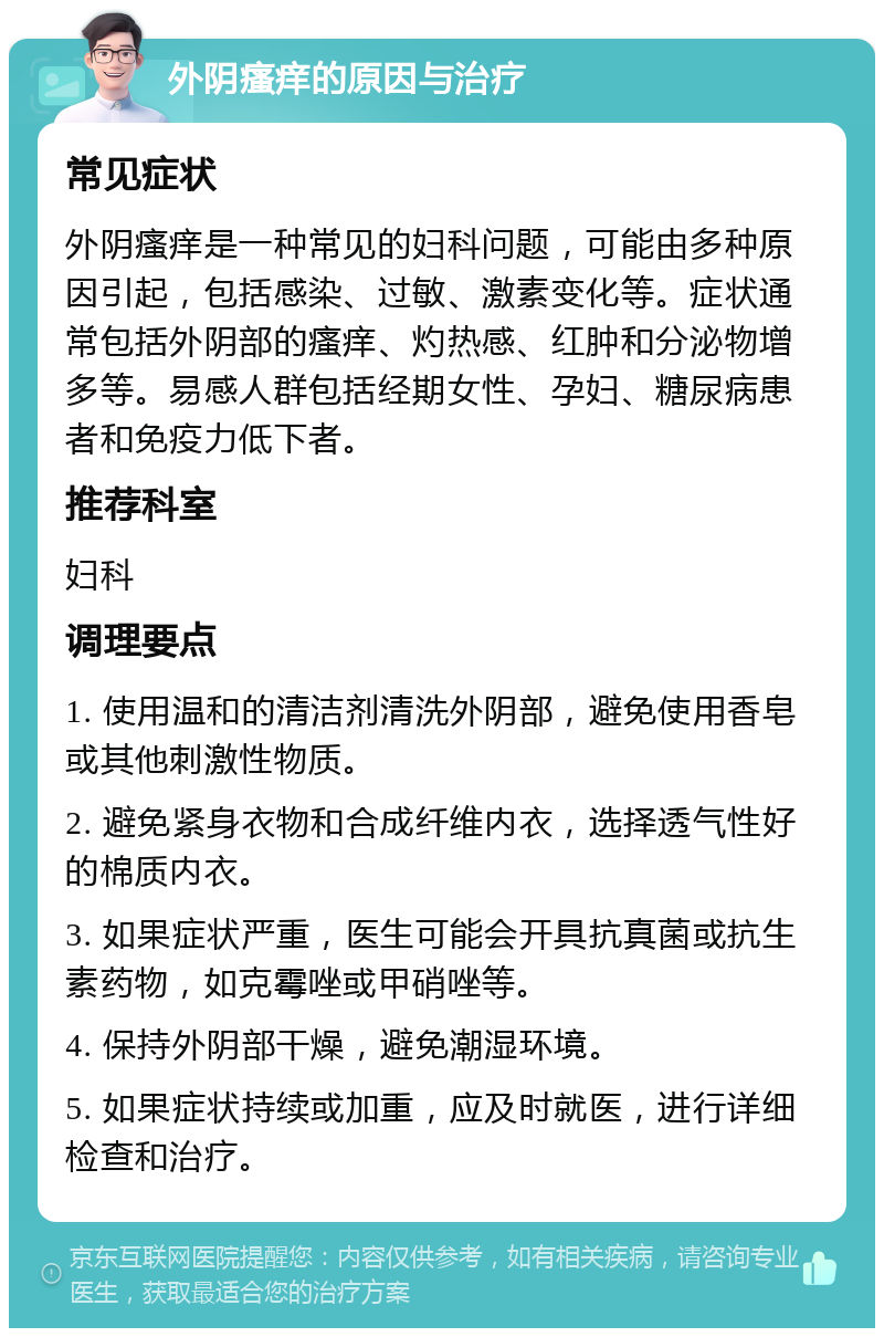 外阴瘙痒的原因与治疗 常见症状 外阴瘙痒是一种常见的妇科问题，可能由多种原因引起，包括感染、过敏、激素变化等。症状通常包括外阴部的瘙痒、灼热感、红肿和分泌物增多等。易感人群包括经期女性、孕妇、糖尿病患者和免疫力低下者。 推荐科室 妇科 调理要点 1. 使用温和的清洁剂清洗外阴部，避免使用香皂或其他刺激性物质。 2. 避免紧身衣物和合成纤维内衣，选择透气性好的棉质内衣。 3. 如果症状严重，医生可能会开具抗真菌或抗生素药物，如克霉唑或甲硝唑等。 4. 保持外阴部干燥，避免潮湿环境。 5. 如果症状持续或加重，应及时就医，进行详细检查和治疗。