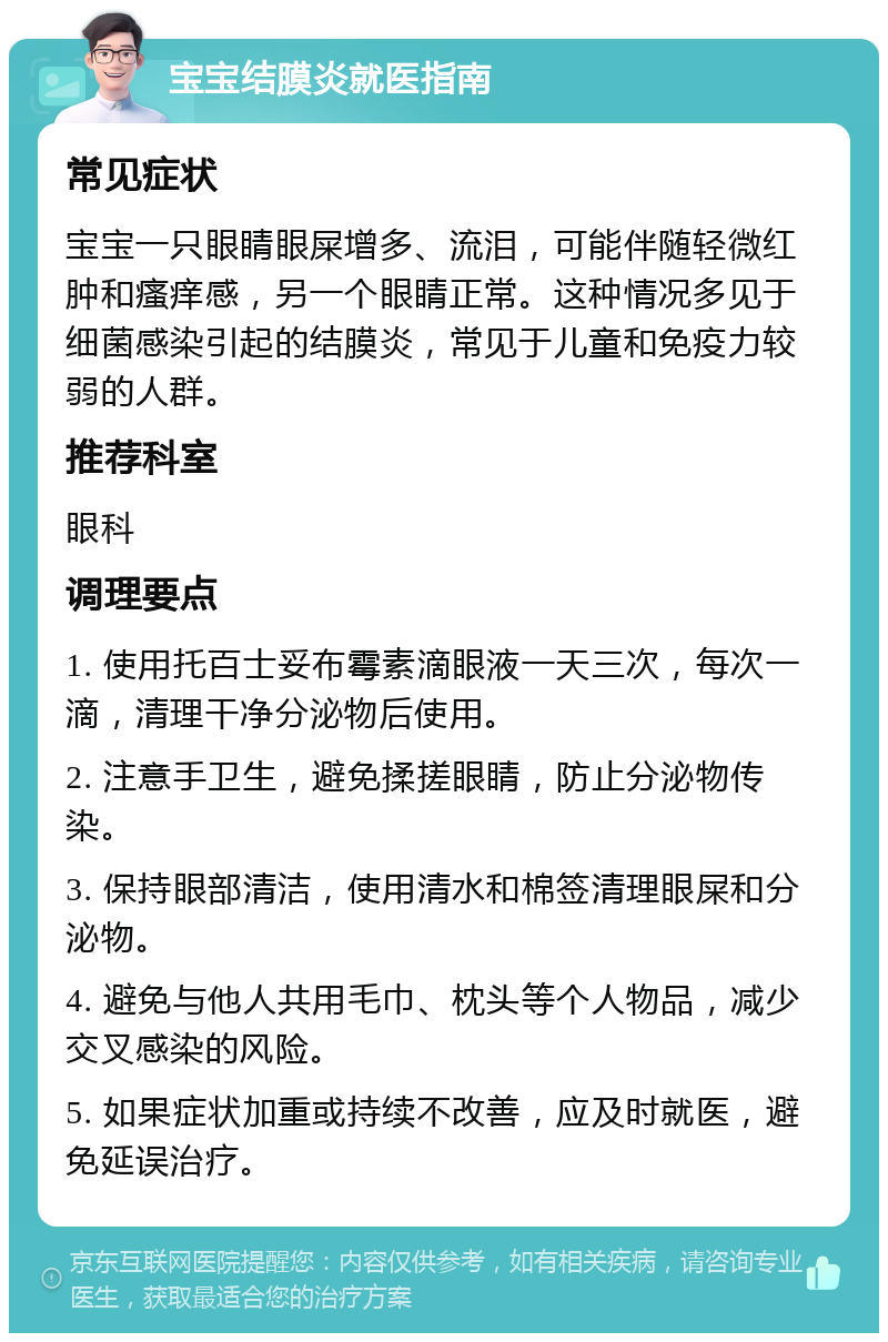 宝宝结膜炎就医指南 常见症状 宝宝一只眼睛眼屎增多、流泪，可能伴随轻微红肿和瘙痒感，另一个眼睛正常。这种情况多见于细菌感染引起的结膜炎，常见于儿童和免疫力较弱的人群。 推荐科室 眼科 调理要点 1. 使用托百士妥布霉素滴眼液一天三次，每次一滴，清理干净分泌物后使用。 2. 注意手卫生，避免揉搓眼睛，防止分泌物传染。 3. 保持眼部清洁，使用清水和棉签清理眼屎和分泌物。 4. 避免与他人共用毛巾、枕头等个人物品，减少交叉感染的风险。 5. 如果症状加重或持续不改善，应及时就医，避免延误治疗。