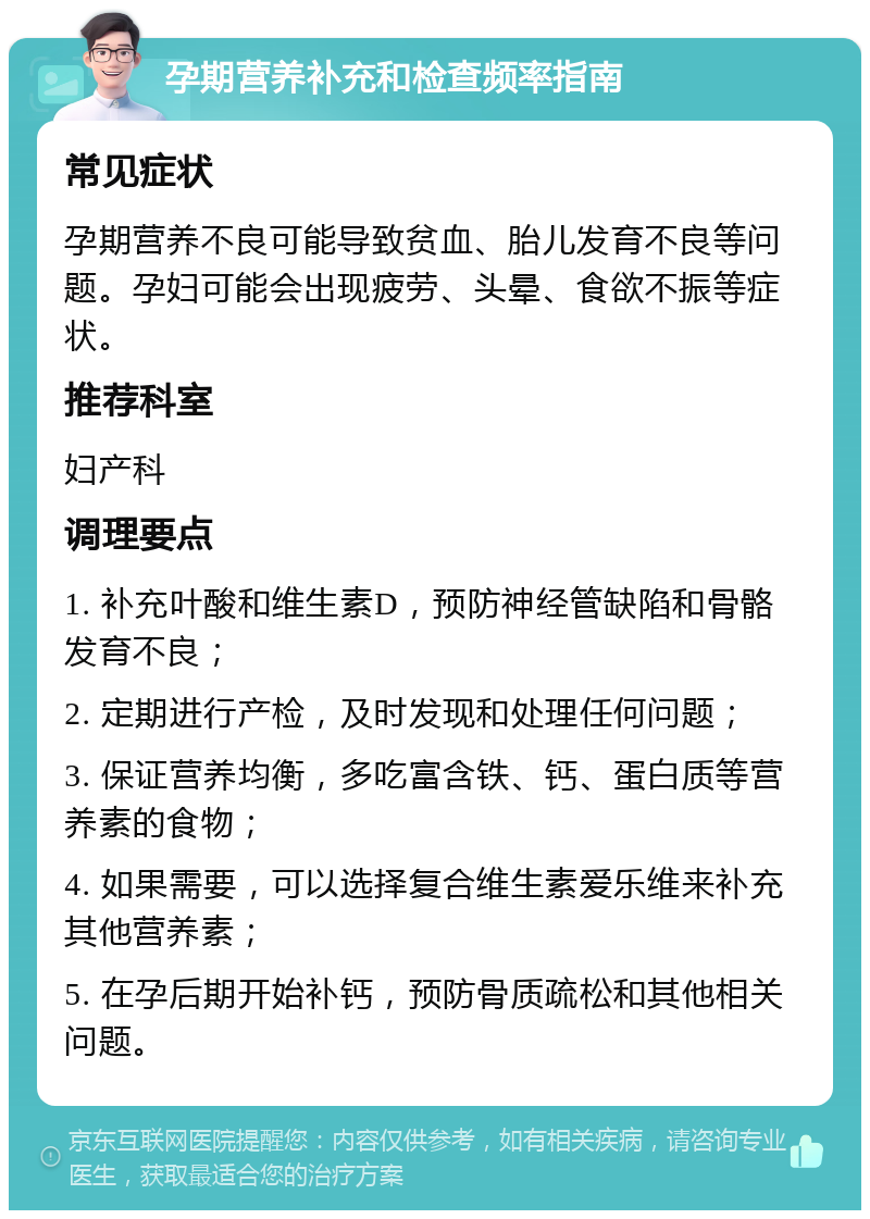 孕期营养补充和检查频率指南 常见症状 孕期营养不良可能导致贫血、胎儿发育不良等问题。孕妇可能会出现疲劳、头晕、食欲不振等症状。 推荐科室 妇产科 调理要点 1. 补充叶酸和维生素D，预防神经管缺陷和骨骼发育不良； 2. 定期进行产检，及时发现和处理任何问题； 3. 保证营养均衡，多吃富含铁、钙、蛋白质等营养素的食物； 4. 如果需要，可以选择复合维生素爱乐维来补充其他营养素； 5. 在孕后期开始补钙，预防骨质疏松和其他相关问题。