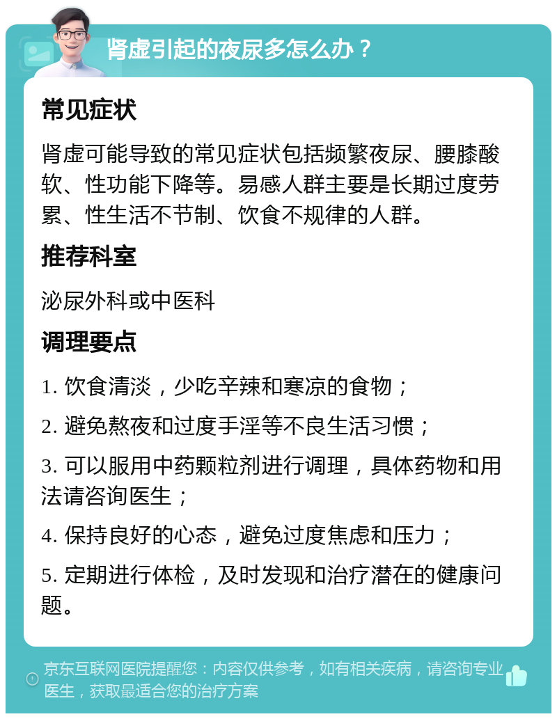 肾虚引起的夜尿多怎么办？ 常见症状 肾虚可能导致的常见症状包括频繁夜尿、腰膝酸软、性功能下降等。易感人群主要是长期过度劳累、性生活不节制、饮食不规律的人群。 推荐科室 泌尿外科或中医科 调理要点 1. 饮食清淡，少吃辛辣和寒凉的食物； 2. 避免熬夜和过度手淫等不良生活习惯； 3. 可以服用中药颗粒剂进行调理，具体药物和用法请咨询医生； 4. 保持良好的心态，避免过度焦虑和压力； 5. 定期进行体检，及时发现和治疗潜在的健康问题。