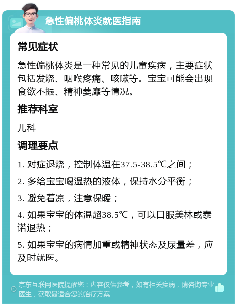 急性偏桃体炎就医指南 常见症状 急性偏桃体炎是一种常见的儿童疾病，主要症状包括发烧、咽喉疼痛、咳嗽等。宝宝可能会出现食欲不振、精神萎靡等情况。 推荐科室 儿科 调理要点 1. 对症退烧，控制体温在37.5-38.5℃之间； 2. 多给宝宝喝温热的液体，保持水分平衡； 3. 避免着凉，注意保暖； 4. 如果宝宝的体温超38.5℃，可以口服美林或泰诺退热； 5. 如果宝宝的病情加重或精神状态及尿量差，应及时就医。