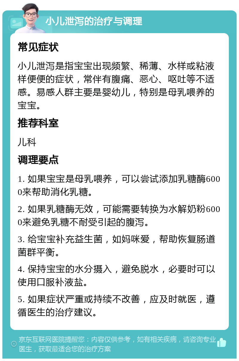 小儿泄泻的治疗与调理 常见症状 小儿泄泻是指宝宝出现频繁、稀薄、水样或粘液样便便的症状，常伴有腹痛、恶心、呕吐等不适感。易感人群主要是婴幼儿，特别是母乳喂养的宝宝。 推荐科室 儿科 调理要点 1. 如果宝宝是母乳喂养，可以尝试添加乳糖酶6000来帮助消化乳糖。 2. 如果乳糖酶无效，可能需要转换为水解奶粉6000来避免乳糖不耐受引起的腹泻。 3. 给宝宝补充益生菌，如妈咪爱，帮助恢复肠道菌群平衡。 4. 保持宝宝的水分摄入，避免脱水，必要时可以使用口服补液盐。 5. 如果症状严重或持续不改善，应及时就医，遵循医生的治疗建议。