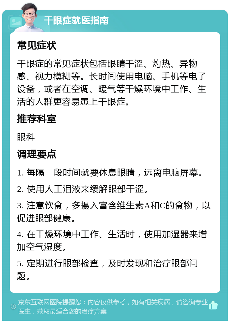 干眼症就医指南 常见症状 干眼症的常见症状包括眼睛干涩、灼热、异物感、视力模糊等。长时间使用电脑、手机等电子设备，或者在空调、暖气等干燥环境中工作、生活的人群更容易患上干眼症。 推荐科室 眼科 调理要点 1. 每隔一段时间就要休息眼睛，远离电脑屏幕。 2. 使用人工泪液来缓解眼部干涩。 3. 注意饮食，多摄入富含维生素A和C的食物，以促进眼部健康。 4. 在干燥环境中工作、生活时，使用加湿器来增加空气湿度。 5. 定期进行眼部检查，及时发现和治疗眼部问题。