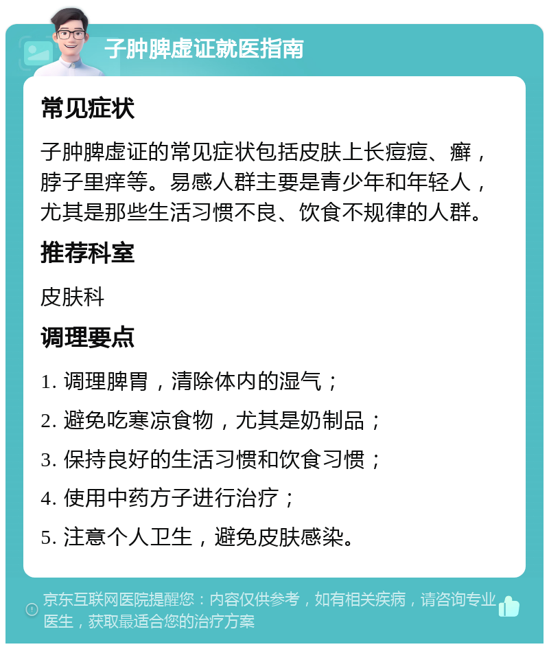 子肿脾虚证就医指南 常见症状 子肿脾虚证的常见症状包括皮肤上长痘痘、癣，脖子里痒等。易感人群主要是青少年和年轻人，尤其是那些生活习惯不良、饮食不规律的人群。 推荐科室 皮肤科 调理要点 1. 调理脾胃，清除体内的湿气； 2. 避免吃寒凉食物，尤其是奶制品； 3. 保持良好的生活习惯和饮食习惯； 4. 使用中药方子进行治疗； 5. 注意个人卫生，避免皮肤感染。