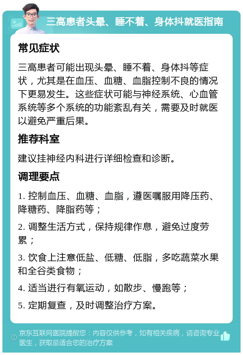 三高患者头晕、睡不着、身体抖就医指南 常见症状 三高患者可能出现头晕、睡不着、身体抖等症状，尤其是在血压、血糖、血脂控制不良的情况下更易发生。这些症状可能与神经系统、心血管系统等多个系统的功能紊乱有关，需要及时就医以避免严重后果。 推荐科室 建议挂神经内科进行详细检查和诊断。 调理要点 1. 控制血压、血糖、血脂，遵医嘱服用降压药、降糖药、降脂药等； 2. 调整生活方式，保持规律作息，避免过度劳累； 3. 饮食上注意低盐、低糖、低脂，多吃蔬菜水果和全谷类食物； 4. 适当进行有氧运动，如散步、慢跑等； 5. 定期复查，及时调整治疗方案。