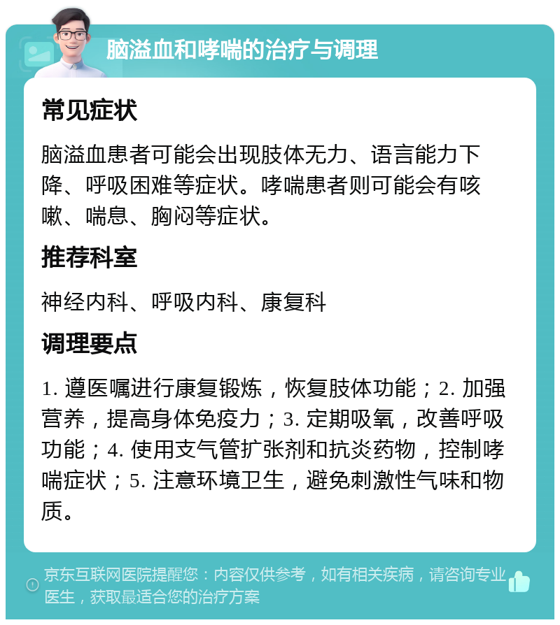 脑溢血和哮喘的治疗与调理 常见症状 脑溢血患者可能会出现肢体无力、语言能力下降、呼吸困难等症状。哮喘患者则可能会有咳嗽、喘息、胸闷等症状。 推荐科室 神经内科、呼吸内科、康复科 调理要点 1. 遵医嘱进行康复锻炼，恢复肢体功能；2. 加强营养，提高身体免疫力；3. 定期吸氧，改善呼吸功能；4. 使用支气管扩张剂和抗炎药物，控制哮喘症状；5. 注意环境卫生，避免刺激性气味和物质。