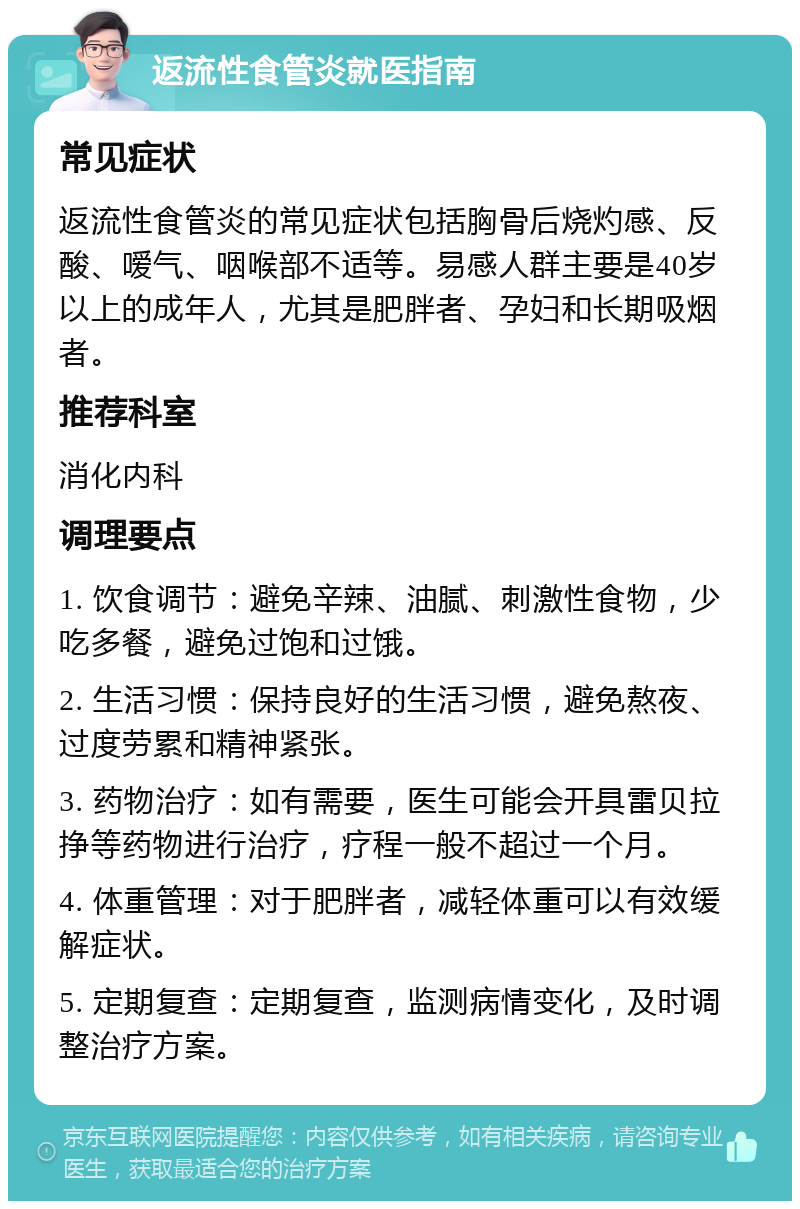 返流性食管炎就医指南 常见症状 返流性食管炎的常见症状包括胸骨后烧灼感、反酸、嗳气、咽喉部不适等。易感人群主要是40岁以上的成年人，尤其是肥胖者、孕妇和长期吸烟者。 推荐科室 消化内科 调理要点 1. 饮食调节：避免辛辣、油腻、刺激性食物，少吃多餐，避免过饱和过饿。 2. 生活习惯：保持良好的生活习惯，避免熬夜、过度劳累和精神紧张。 3. 药物治疗：如有需要，医生可能会开具雷贝拉挣等药物进行治疗，疗程一般不超过一个月。 4. 体重管理：对于肥胖者，减轻体重可以有效缓解症状。 5. 定期复查：定期复查，监测病情变化，及时调整治疗方案。