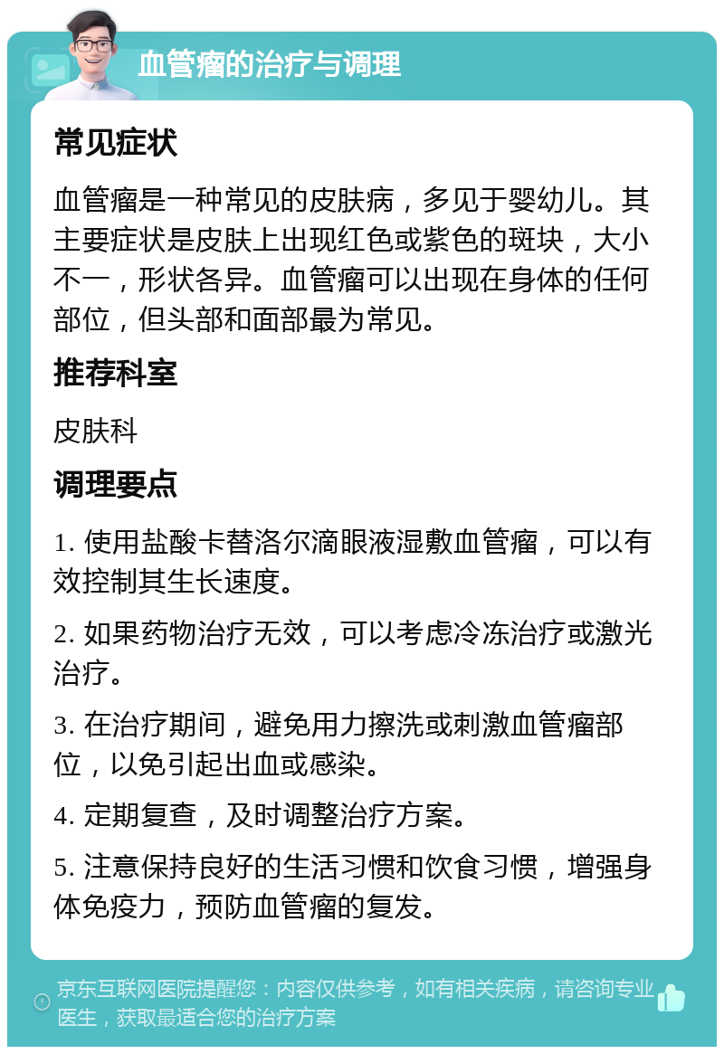 血管瘤的治疗与调理 常见症状 血管瘤是一种常见的皮肤病，多见于婴幼儿。其主要症状是皮肤上出现红色或紫色的斑块，大小不一，形状各异。血管瘤可以出现在身体的任何部位，但头部和面部最为常见。 推荐科室 皮肤科 调理要点 1. 使用盐酸卡替洛尔滴眼液湿敷血管瘤，可以有效控制其生长速度。 2. 如果药物治疗无效，可以考虑冷冻治疗或激光治疗。 3. 在治疗期间，避免用力擦洗或刺激血管瘤部位，以免引起出血或感染。 4. 定期复查，及时调整治疗方案。 5. 注意保持良好的生活习惯和饮食习惯，增强身体免疫力，预防血管瘤的复发。