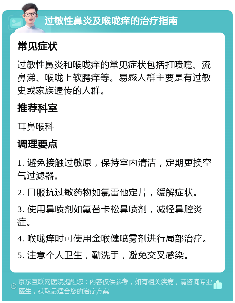 过敏性鼻炎及喉咙痒的治疗指南 常见症状 过敏性鼻炎和喉咙痒的常见症状包括打喷嚏、流鼻涕、喉咙上软腭痒等。易感人群主要是有过敏史或家族遗传的人群。 推荐科室 耳鼻喉科 调理要点 1. 避免接触过敏原，保持室内清洁，定期更换空气过滤器。 2. 口服抗过敏药物如氯雷他定片，缓解症状。 3. 使用鼻喷剂如氟替卡松鼻喷剂，减轻鼻腔炎症。 4. 喉咙痒时可使用金喉健喷雾剂进行局部治疗。 5. 注意个人卫生，勤洗手，避免交叉感染。