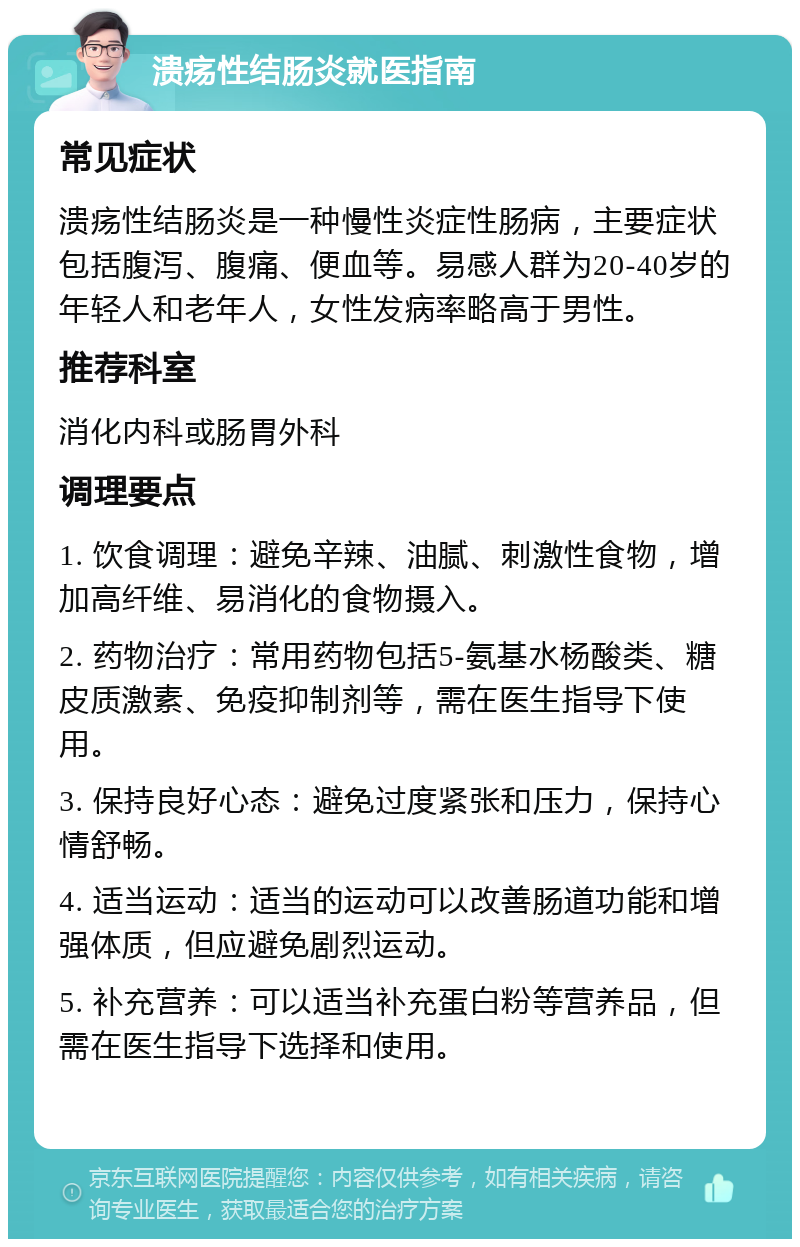 溃疡性结肠炎就医指南 常见症状 溃疡性结肠炎是一种慢性炎症性肠病，主要症状包括腹泻、腹痛、便血等。易感人群为20-40岁的年轻人和老年人，女性发病率略高于男性。 推荐科室 消化内科或肠胃外科 调理要点 1. 饮食调理：避免辛辣、油腻、刺激性食物，增加高纤维、易消化的食物摄入。 2. 药物治疗：常用药物包括5-氨基水杨酸类、糖皮质激素、免疫抑制剂等，需在医生指导下使用。 3. 保持良好心态：避免过度紧张和压力，保持心情舒畅。 4. 适当运动：适当的运动可以改善肠道功能和增强体质，但应避免剧烈运动。 5. 补充营养：可以适当补充蛋白粉等营养品，但需在医生指导下选择和使用。