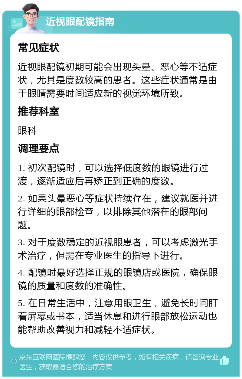 近视眼配镜指南 常见症状 近视眼配镜初期可能会出现头晕、恶心等不适症状，尤其是度数较高的患者。这些症状通常是由于眼睛需要时间适应新的视觉环境所致。 推荐科室 眼科 调理要点 1. 初次配镜时，可以选择低度数的眼镜进行过渡，逐渐适应后再矫正到正确的度数。 2. 如果头晕恶心等症状持续存在，建议就医并进行详细的眼部检查，以排除其他潜在的眼部问题。 3. 对于度数稳定的近视眼患者，可以考虑激光手术治疗，但需在专业医生的指导下进行。 4. 配镜时最好选择正规的眼镜店或医院，确保眼镜的质量和度数的准确性。 5. 在日常生活中，注意用眼卫生，避免长时间盯着屏幕或书本，适当休息和进行眼部放松运动也能帮助改善视力和减轻不适症状。