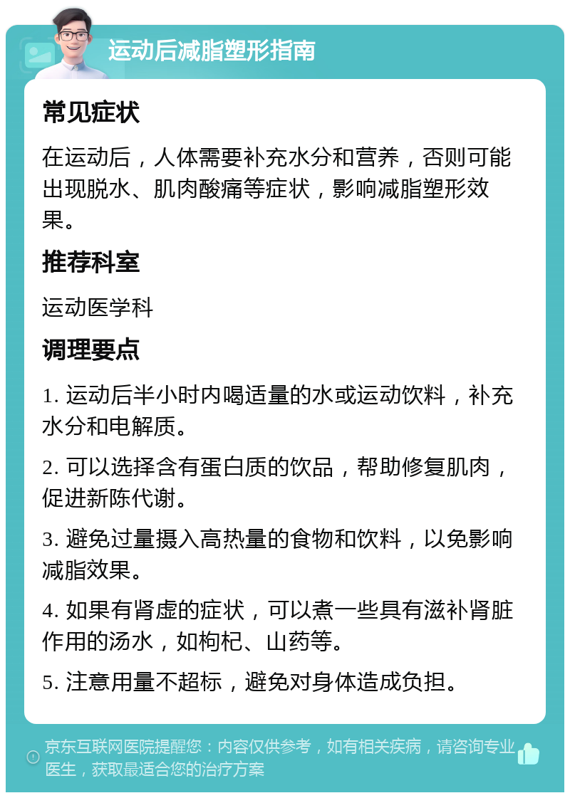 运动后减脂塑形指南 常见症状 在运动后，人体需要补充水分和营养，否则可能出现脱水、肌肉酸痛等症状，影响减脂塑形效果。 推荐科室 运动医学科 调理要点 1. 运动后半小时内喝适量的水或运动饮料，补充水分和电解质。 2. 可以选择含有蛋白质的饮品，帮助修复肌肉，促进新陈代谢。 3. 避免过量摄入高热量的食物和饮料，以免影响减脂效果。 4. 如果有肾虚的症状，可以煮一些具有滋补肾脏作用的汤水，如枸杞、山药等。 5. 注意用量不超标，避免对身体造成负担。