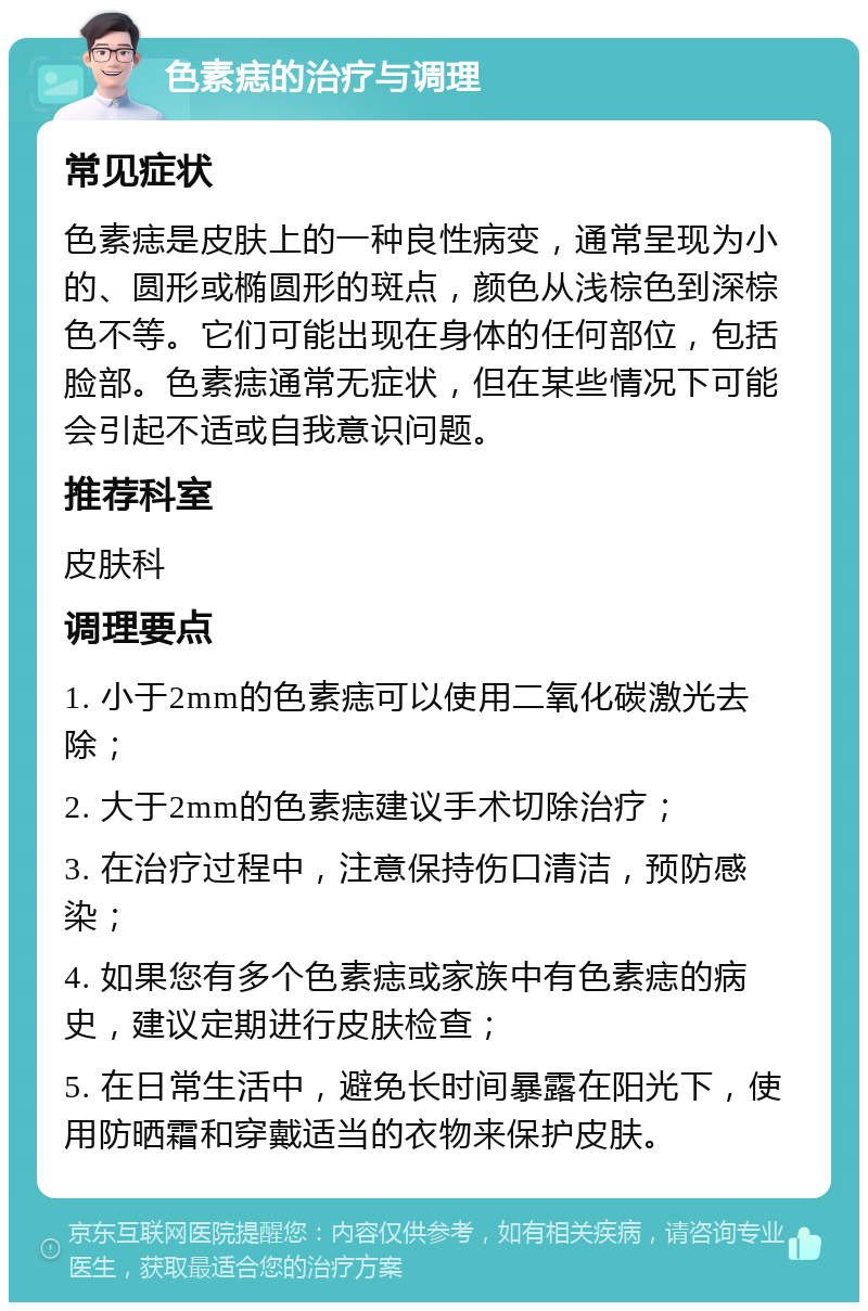 色素痣的治疗与调理 常见症状 色素痣是皮肤上的一种良性病变，通常呈现为小的、圆形或椭圆形的斑点，颜色从浅棕色到深棕色不等。它们可能出现在身体的任何部位，包括脸部。色素痣通常无症状，但在某些情况下可能会引起不适或自我意识问题。 推荐科室 皮肤科 调理要点 1. 小于2mm的色素痣可以使用二氧化碳激光去除； 2. 大于2mm的色素痣建议手术切除治疗； 3. 在治疗过程中，注意保持伤口清洁，预防感染； 4. 如果您有多个色素痣或家族中有色素痣的病史，建议定期进行皮肤检查； 5. 在日常生活中，避免长时间暴露在阳光下，使用防晒霜和穿戴适当的衣物来保护皮肤。