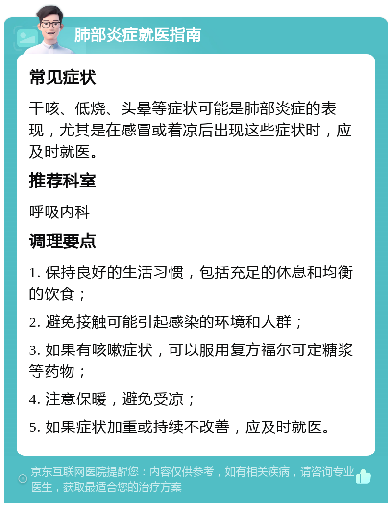 肺部炎症就医指南 常见症状 干咳、低烧、头晕等症状可能是肺部炎症的表现，尤其是在感冒或着凉后出现这些症状时，应及时就医。 推荐科室 呼吸内科 调理要点 1. 保持良好的生活习惯，包括充足的休息和均衡的饮食； 2. 避免接触可能引起感染的环境和人群； 3. 如果有咳嗽症状，可以服用复方福尔可定糖浆等药物； 4. 注意保暖，避免受凉； 5. 如果症状加重或持续不改善，应及时就医。