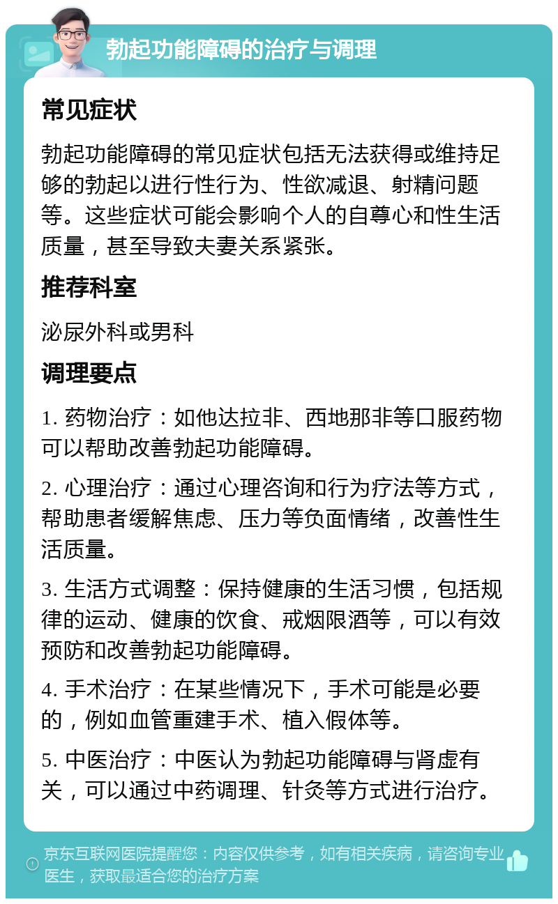 勃起功能障碍的治疗与调理 常见症状 勃起功能障碍的常见症状包括无法获得或维持足够的勃起以进行性行为、性欲减退、射精问题等。这些症状可能会影响个人的自尊心和性生活质量，甚至导致夫妻关系紧张。 推荐科室 泌尿外科或男科 调理要点 1. 药物治疗：如他达拉非、西地那非等口服药物可以帮助改善勃起功能障碍。 2. 心理治疗：通过心理咨询和行为疗法等方式，帮助患者缓解焦虑、压力等负面情绪，改善性生活质量。 3. 生活方式调整：保持健康的生活习惯，包括规律的运动、健康的饮食、戒烟限酒等，可以有效预防和改善勃起功能障碍。 4. 手术治疗：在某些情况下，手术可能是必要的，例如血管重建手术、植入假体等。 5. 中医治疗：中医认为勃起功能障碍与肾虚有关，可以通过中药调理、针灸等方式进行治疗。