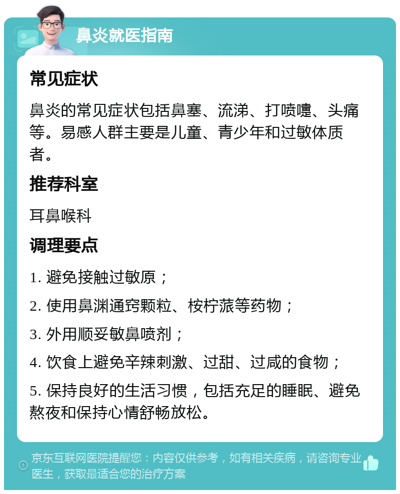 鼻炎就医指南 常见症状 鼻炎的常见症状包括鼻塞、流涕、打喷嚏、头痛等。易感人群主要是儿童、青少年和过敏体质者。 推荐科室 耳鼻喉科 调理要点 1. 避免接触过敏原； 2. 使用鼻渊通窍颗粒、桉柠蒎等药物； 3. 外用顺妥敏鼻喷剂； 4. 饮食上避免辛辣刺激、过甜、过咸的食物； 5. 保持良好的生活习惯，包括充足的睡眠、避免熬夜和保持心情舒畅放松。