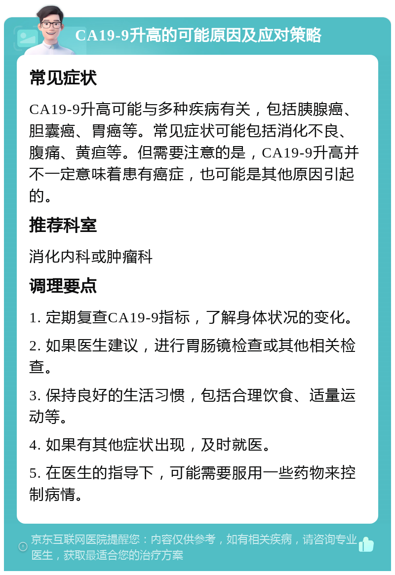 CA19-9升高的可能原因及应对策略 常见症状 CA19-9升高可能与多种疾病有关，包括胰腺癌、胆囊癌、胃癌等。常见症状可能包括消化不良、腹痛、黄疸等。但需要注意的是，CA19-9升高并不一定意味着患有癌症，也可能是其他原因引起的。 推荐科室 消化内科或肿瘤科 调理要点 1. 定期复查CA19-9指标，了解身体状况的变化。 2. 如果医生建议，进行胃肠镜检查或其他相关检查。 3. 保持良好的生活习惯，包括合理饮食、适量运动等。 4. 如果有其他症状出现，及时就医。 5. 在医生的指导下，可能需要服用一些药物来控制病情。