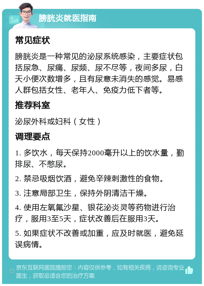 膀胱炎就医指南 常见症状 膀胱炎是一种常见的泌尿系统感染，主要症状包括尿急、尿痛、尿频、尿不尽等，夜间多尿，白天小便次数增多，且有尿意未消失的感觉。易感人群包括女性、老年人、免疫力低下者等。 推荐科室 泌尿外科或妇科（女性） 调理要点 1. 多饮水，每天保持2000毫升以上的饮水量，勤排尿、不憋尿。 2. 禁忌吸烟饮酒，避免辛辣刺激性的食物。 3. 注意局部卫生，保持外阴清洁干燥。 4. 使用左氧氟沙星、银花泌炎灵等药物进行治疗，服用3至5天，症状改善后在服用3天。 5. 如果症状不改善或加重，应及时就医，避免延误病情。