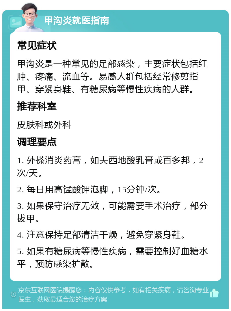 甲沟炎就医指南 常见症状 甲沟炎是一种常见的足部感染，主要症状包括红肿、疼痛、流血等。易感人群包括经常修剪指甲、穿紧身鞋、有糖尿病等慢性疾病的人群。 推荐科室 皮肤科或外科 调理要点 1. 外搽消炎药膏，如夫西地酸乳膏或百多邦，2次/天。 2. 每日用高锰酸钾泡脚，15分钟/次。 3. 如果保守治疗无效，可能需要手术治疗，部分拔甲。 4. 注意保持足部清洁干燥，避免穿紧身鞋。 5. 如果有糖尿病等慢性疾病，需要控制好血糖水平，预防感染扩散。