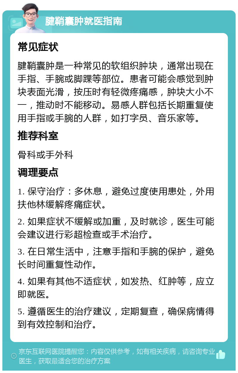 腱鞘囊肿就医指南 常见症状 腱鞘囊肿是一种常见的软组织肿块，通常出现在手指、手腕或脚踝等部位。患者可能会感觉到肿块表面光滑，按压时有轻微疼痛感，肿块大小不一，推动时不能移动。易感人群包括长期重复使用手指或手腕的人群，如打字员、音乐家等。 推荐科室 骨科或手外科 调理要点 1. 保守治疗：多休息，避免过度使用患处，外用扶他林缓解疼痛症状。 2. 如果症状不缓解或加重，及时就诊，医生可能会建议进行彩超检查或手术治疗。 3. 在日常生活中，注意手指和手腕的保护，避免长时间重复性动作。 4. 如果有其他不适症状，如发热、红肿等，应立即就医。 5. 遵循医生的治疗建议，定期复查，确保病情得到有效控制和治疗。