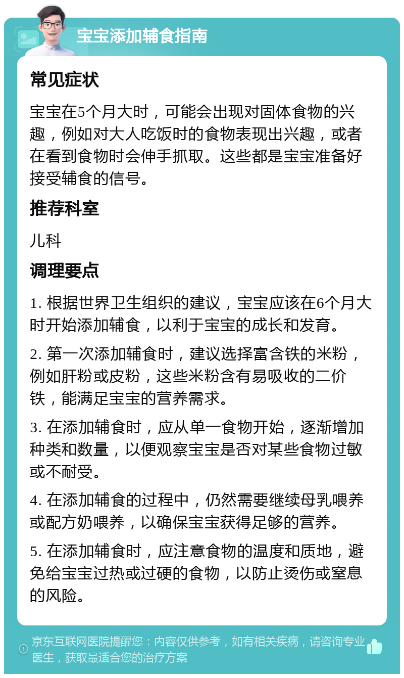 宝宝添加辅食指南 常见症状 宝宝在5个月大时，可能会出现对固体食物的兴趣，例如对大人吃饭时的食物表现出兴趣，或者在看到食物时会伸手抓取。这些都是宝宝准备好接受辅食的信号。 推荐科室 儿科 调理要点 1. 根据世界卫生组织的建议，宝宝应该在6个月大时开始添加辅食，以利于宝宝的成长和发育。 2. 第一次添加辅食时，建议选择富含铁的米粉，例如肝粉或皮粉，这些米粉含有易吸收的二价铁，能满足宝宝的营养需求。 3. 在添加辅食时，应从单一食物开始，逐渐增加种类和数量，以便观察宝宝是否对某些食物过敏或不耐受。 4. 在添加辅食的过程中，仍然需要继续母乳喂养或配方奶喂养，以确保宝宝获得足够的营养。 5. 在添加辅食时，应注意食物的温度和质地，避免给宝宝过热或过硬的食物，以防止烫伤或窒息的风险。