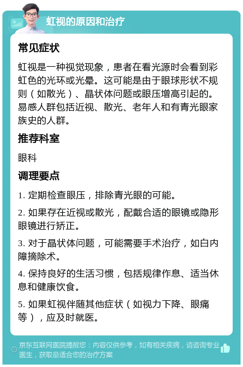 虹视的原因和治疗 常见症状 虹视是一种视觉现象，患者在看光源时会看到彩虹色的光环或光晕。这可能是由于眼球形状不规则（如散光）、晶状体问题或眼压增高引起的。易感人群包括近视、散光、老年人和有青光眼家族史的人群。 推荐科室 眼科 调理要点 1. 定期检查眼压，排除青光眼的可能。 2. 如果存在近视或散光，配戴合适的眼镜或隐形眼镜进行矫正。 3. 对于晶状体问题，可能需要手术治疗，如白内障摘除术。 4. 保持良好的生活习惯，包括规律作息、适当休息和健康饮食。 5. 如果虹视伴随其他症状（如视力下降、眼痛等），应及时就医。