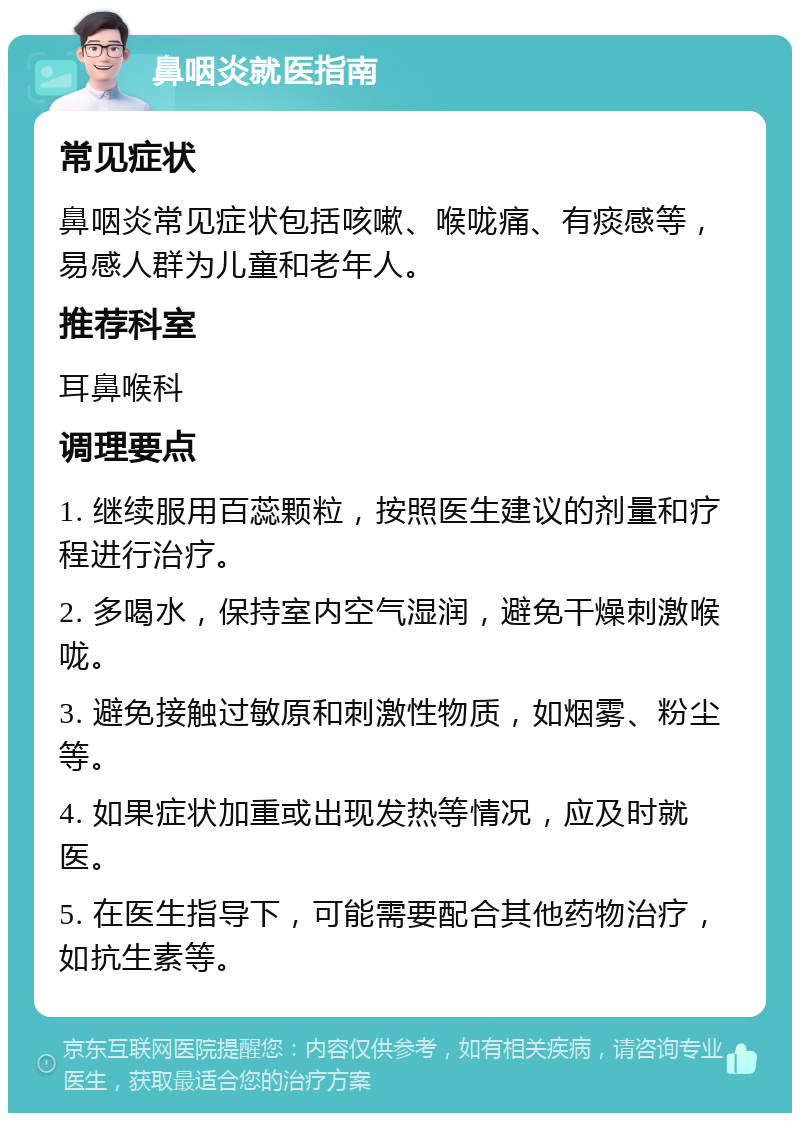 鼻咽炎就医指南 常见症状 鼻咽炎常见症状包括咳嗽、喉咙痛、有痰感等，易感人群为儿童和老年人。 推荐科室 耳鼻喉科 调理要点 1. 继续服用百蕊颗粒，按照医生建议的剂量和疗程进行治疗。 2. 多喝水，保持室内空气湿润，避免干燥刺激喉咙。 3. 避免接触过敏原和刺激性物质，如烟雾、粉尘等。 4. 如果症状加重或出现发热等情况，应及时就医。 5. 在医生指导下，可能需要配合其他药物治疗，如抗生素等。