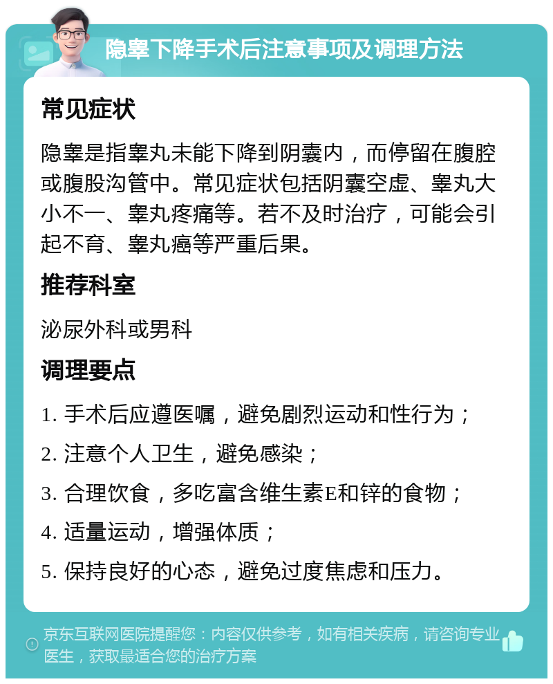 隐睾下降手术后注意事项及调理方法 常见症状 隐睾是指睾丸未能下降到阴囊内，而停留在腹腔或腹股沟管中。常见症状包括阴囊空虚、睾丸大小不一、睾丸疼痛等。若不及时治疗，可能会引起不育、睾丸癌等严重后果。 推荐科室 泌尿外科或男科 调理要点 1. 手术后应遵医嘱，避免剧烈运动和性行为； 2. 注意个人卫生，避免感染； 3. 合理饮食，多吃富含维生素E和锌的食物； 4. 适量运动，增强体质； 5. 保持良好的心态，避免过度焦虑和压力。