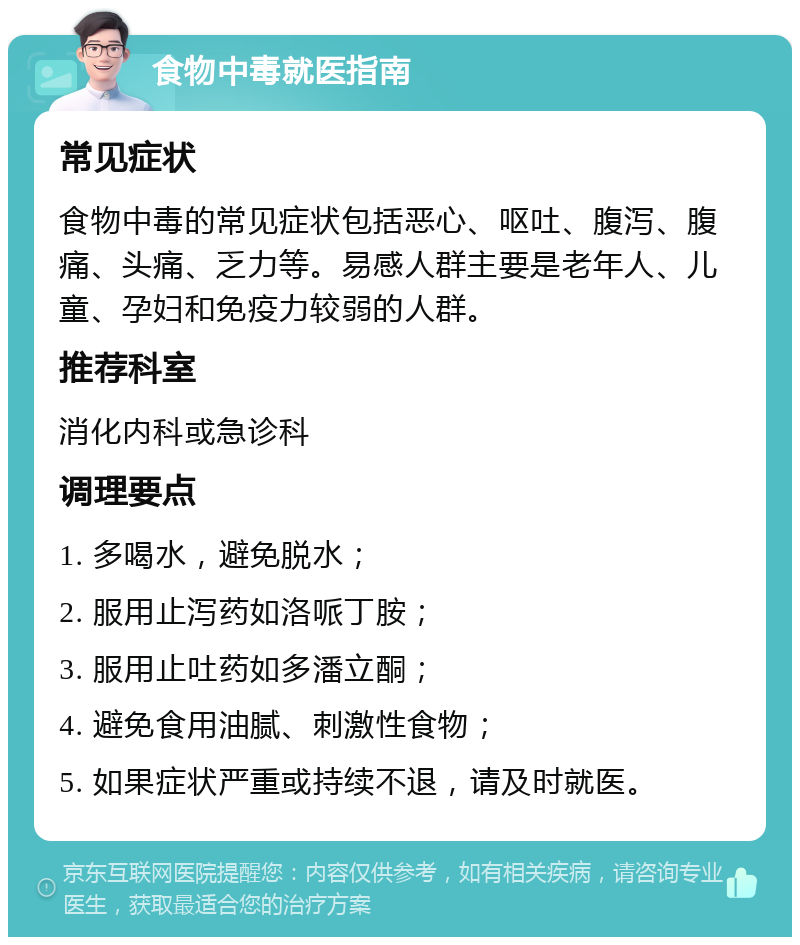 食物中毒就医指南 常见症状 食物中毒的常见症状包括恶心、呕吐、腹泻、腹痛、头痛、乏力等。易感人群主要是老年人、儿童、孕妇和免疫力较弱的人群。 推荐科室 消化内科或急诊科 调理要点 1. 多喝水，避免脱水； 2. 服用止泻药如洛哌丁胺； 3. 服用止吐药如多潘立酮； 4. 避免食用油腻、刺激性食物； 5. 如果症状严重或持续不退，请及时就医。