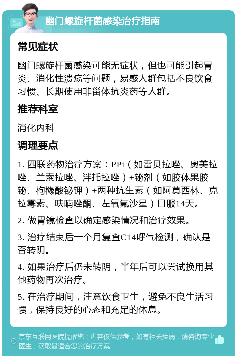 幽门螺旋杆菌感染治疗指南 常见症状 幽门螺旋杆菌感染可能无症状，但也可能引起胃炎、消化性溃疡等问题，易感人群包括不良饮食习惯、长期使用非甾体抗炎药等人群。 推荐科室 消化内科 调理要点 1. 四联药物治疗方案：PPi（如雷贝拉唑、奥美拉唑、兰索拉唑、泮托拉唑）+铋剂（如胶体果胶铋、枸橼酸铋钾）+两种抗生素（如阿莫西林、克拉霉素、呋喃唑酮、左氧氟沙星）口服14天。 2. 做胃镜检查以确定感染情况和治疗效果。 3. 治疗结束后一个月复查C14呼气检测，确认是否转阴。 4. 如果治疗后仍未转阴，半年后可以尝试换用其他药物再次治疗。 5. 在治疗期间，注意饮食卫生，避免不良生活习惯，保持良好的心态和充足的休息。